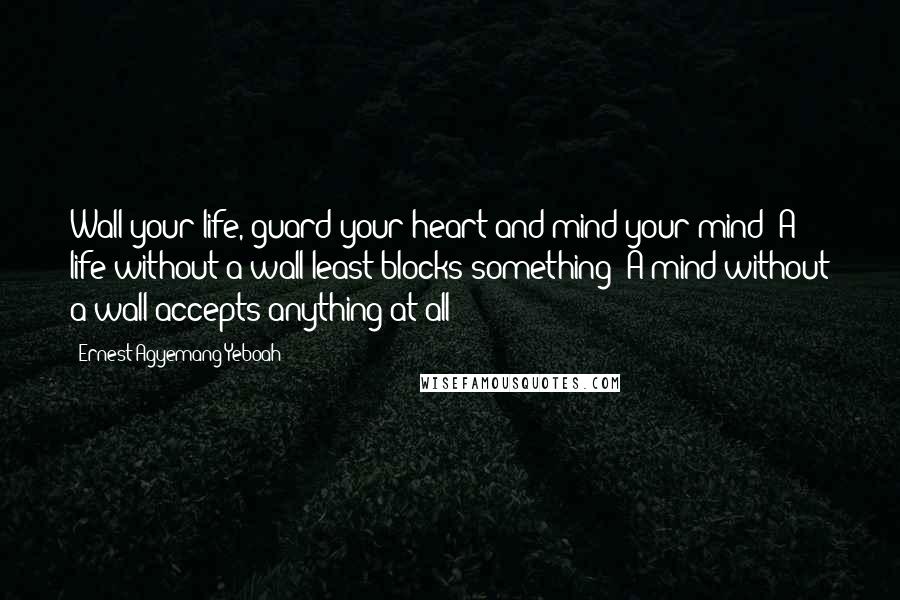 Ernest Agyemang Yeboah Quotes: Wall your life, guard your heart and mind your mind! A life without a wall least blocks something! A mind without a wall accepts anything at all!