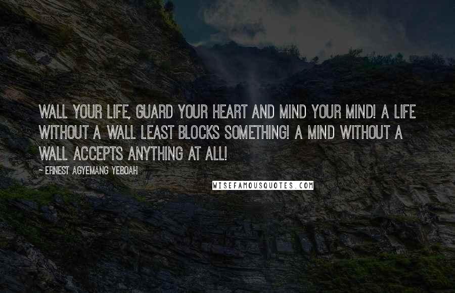 Ernest Agyemang Yeboah Quotes: Wall your life, guard your heart and mind your mind! A life without a wall least blocks something! A mind without a wall accepts anything at all!