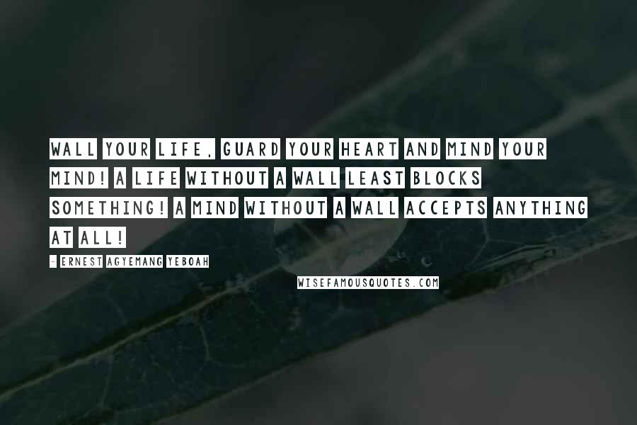 Ernest Agyemang Yeboah Quotes: Wall your life, guard your heart and mind your mind! A life without a wall least blocks something! A mind without a wall accepts anything at all!