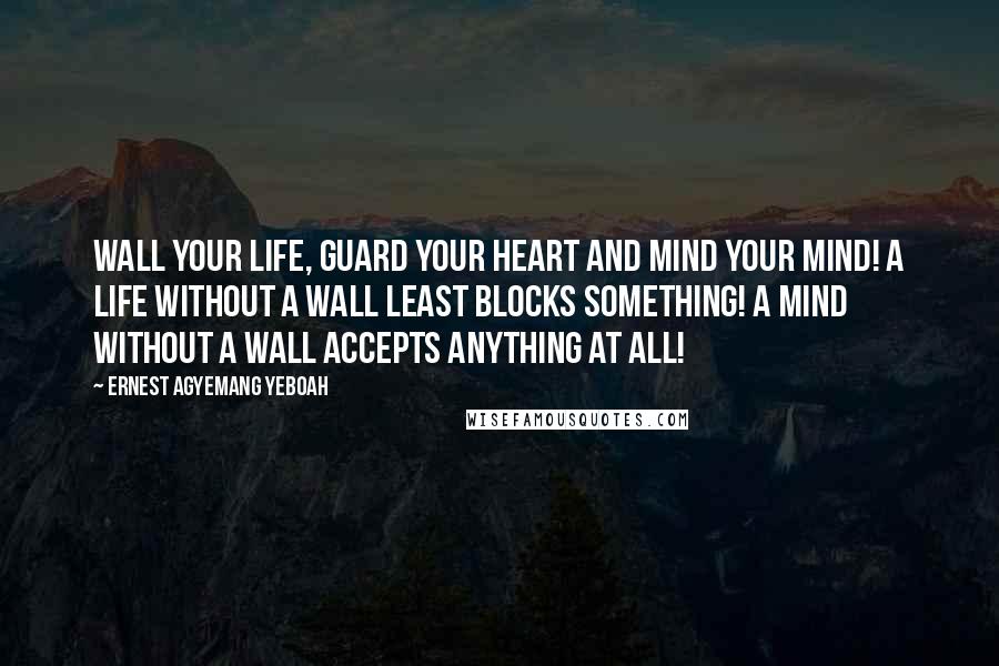 Ernest Agyemang Yeboah Quotes: Wall your life, guard your heart and mind your mind! A life without a wall least blocks something! A mind without a wall accepts anything at all!