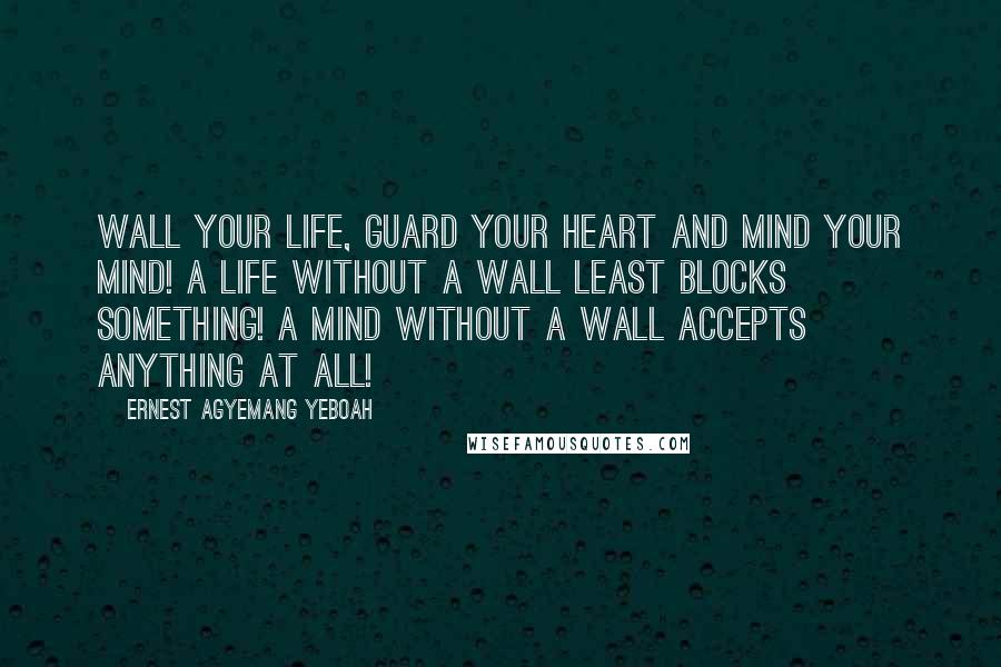 Ernest Agyemang Yeboah Quotes: Wall your life, guard your heart and mind your mind! A life without a wall least blocks something! A mind without a wall accepts anything at all!