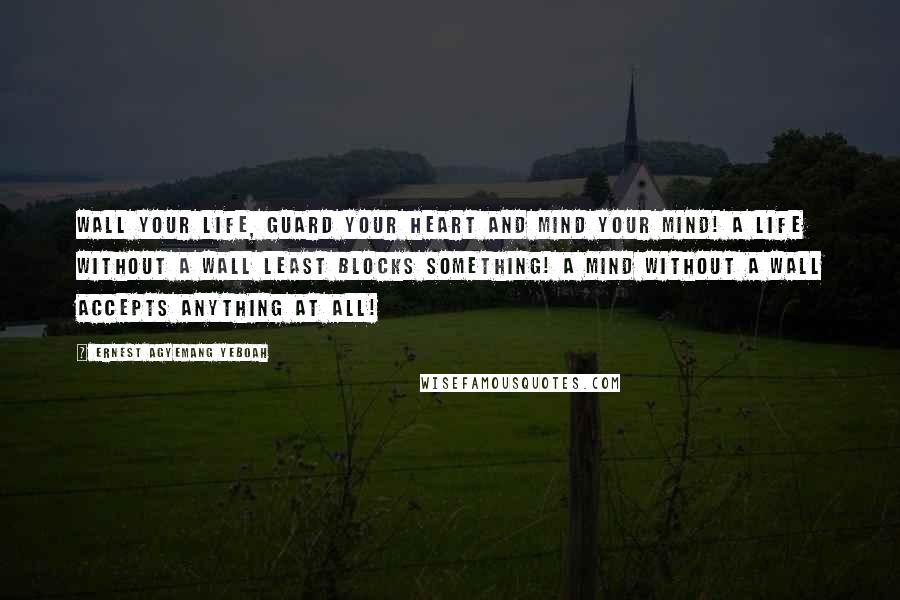Ernest Agyemang Yeboah Quotes: Wall your life, guard your heart and mind your mind! A life without a wall least blocks something! A mind without a wall accepts anything at all!