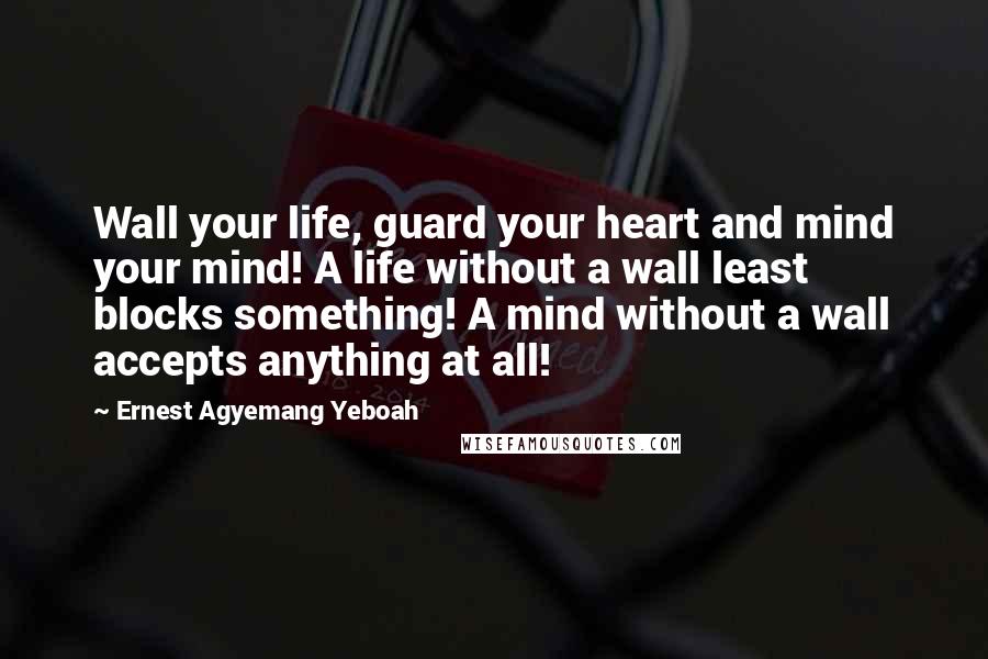 Ernest Agyemang Yeboah Quotes: Wall your life, guard your heart and mind your mind! A life without a wall least blocks something! A mind without a wall accepts anything at all!