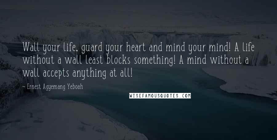 Ernest Agyemang Yeboah Quotes: Wall your life, guard your heart and mind your mind! A life without a wall least blocks something! A mind without a wall accepts anything at all!