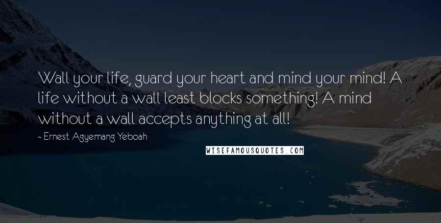 Ernest Agyemang Yeboah Quotes: Wall your life, guard your heart and mind your mind! A life without a wall least blocks something! A mind without a wall accepts anything at all!