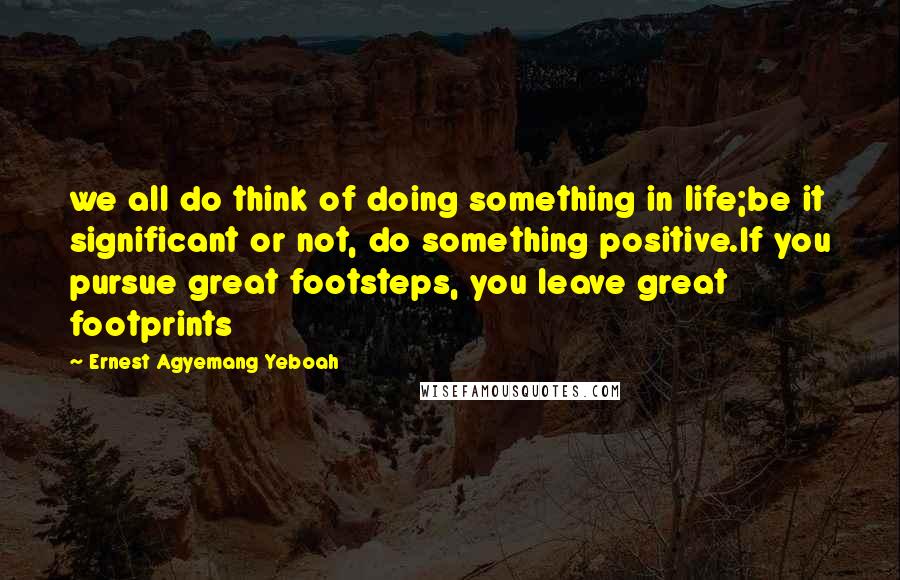 Ernest Agyemang Yeboah Quotes: we all do think of doing something in life;be it significant or not, do something positive.If you pursue great footsteps, you leave great footprints