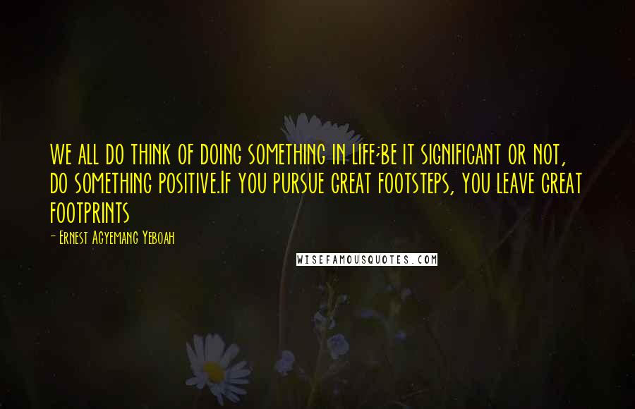 Ernest Agyemang Yeboah Quotes: we all do think of doing something in life;be it significant or not, do something positive.If you pursue great footsteps, you leave great footprints