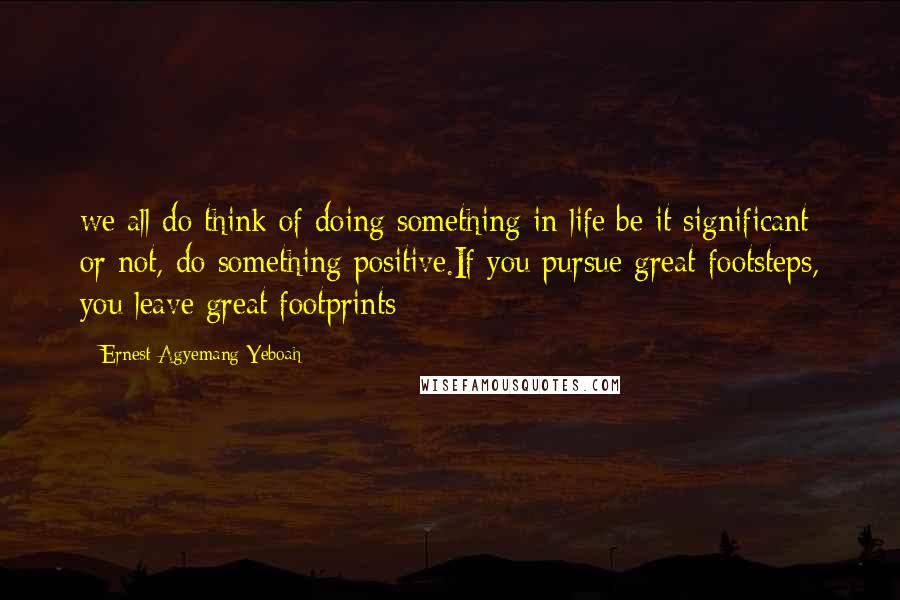 Ernest Agyemang Yeboah Quotes: we all do think of doing something in life;be it significant or not, do something positive.If you pursue great footsteps, you leave great footprints