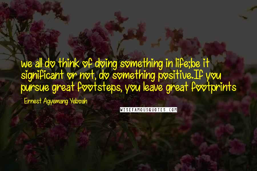 Ernest Agyemang Yeboah Quotes: we all do think of doing something in life;be it significant or not, do something positive.If you pursue great footsteps, you leave great footprints
