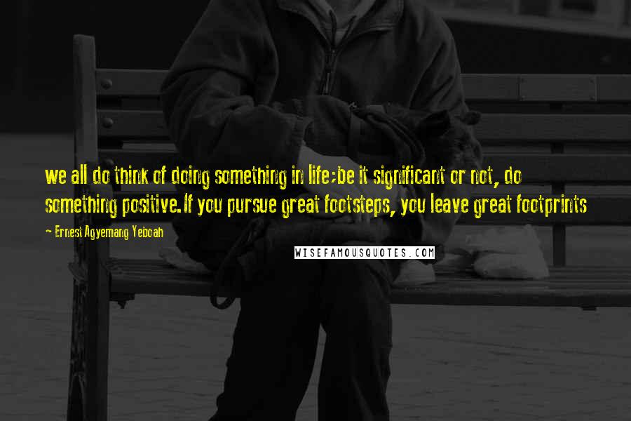 Ernest Agyemang Yeboah Quotes: we all do think of doing something in life;be it significant or not, do something positive.If you pursue great footsteps, you leave great footprints