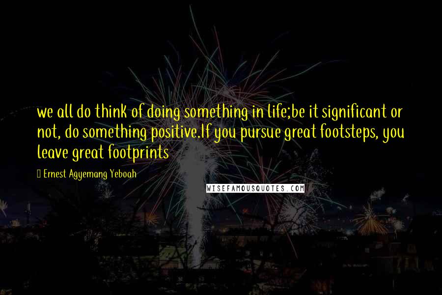 Ernest Agyemang Yeboah Quotes: we all do think of doing something in life;be it significant or not, do something positive.If you pursue great footsteps, you leave great footprints
