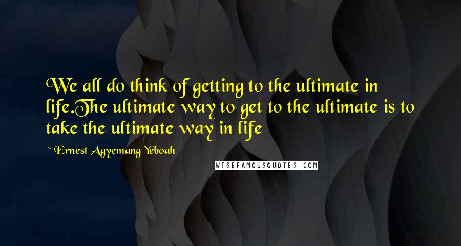 Ernest Agyemang Yeboah Quotes: We all do think of getting to the ultimate in life.The ultimate way to get to the ultimate is to take the ultimate way in life