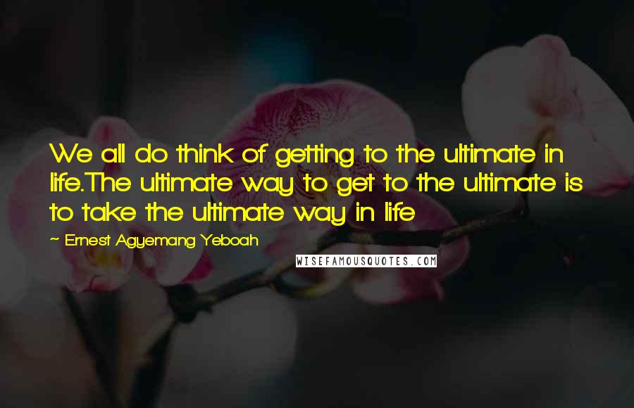 Ernest Agyemang Yeboah Quotes: We all do think of getting to the ultimate in life.The ultimate way to get to the ultimate is to take the ultimate way in life