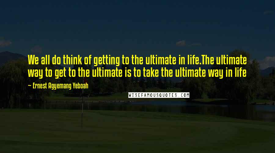 Ernest Agyemang Yeboah Quotes: We all do think of getting to the ultimate in life.The ultimate way to get to the ultimate is to take the ultimate way in life