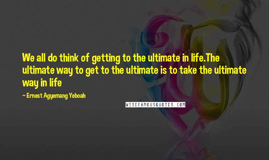 Ernest Agyemang Yeboah Quotes: We all do think of getting to the ultimate in life.The ultimate way to get to the ultimate is to take the ultimate way in life