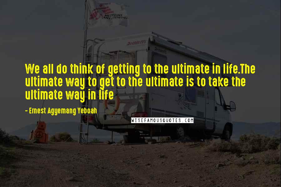 Ernest Agyemang Yeboah Quotes: We all do think of getting to the ultimate in life.The ultimate way to get to the ultimate is to take the ultimate way in life