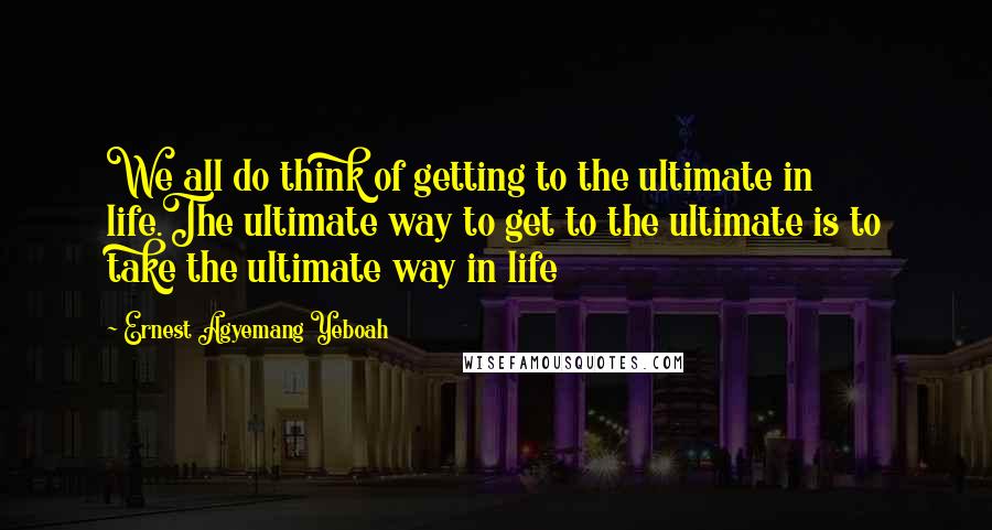 Ernest Agyemang Yeboah Quotes: We all do think of getting to the ultimate in life.The ultimate way to get to the ultimate is to take the ultimate way in life