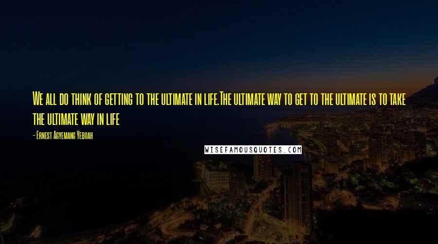 Ernest Agyemang Yeboah Quotes: We all do think of getting to the ultimate in life.The ultimate way to get to the ultimate is to take the ultimate way in life