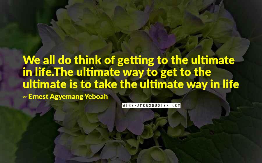 Ernest Agyemang Yeboah Quotes: We all do think of getting to the ultimate in life.The ultimate way to get to the ultimate is to take the ultimate way in life