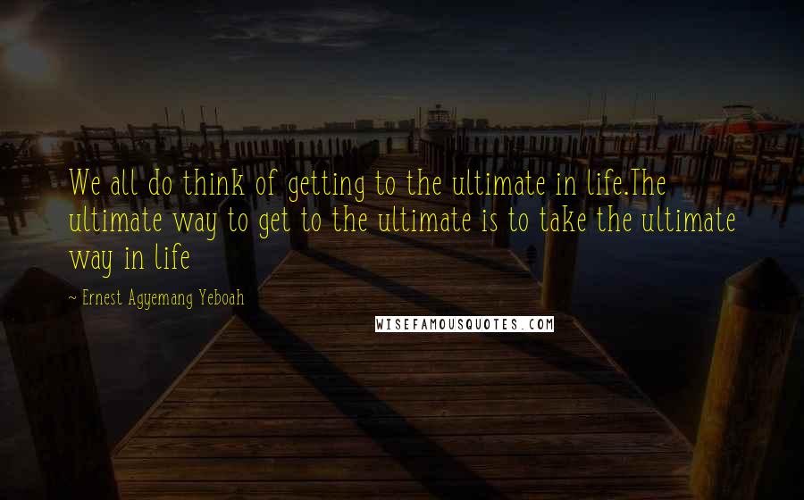 Ernest Agyemang Yeboah Quotes: We all do think of getting to the ultimate in life.The ultimate way to get to the ultimate is to take the ultimate way in life