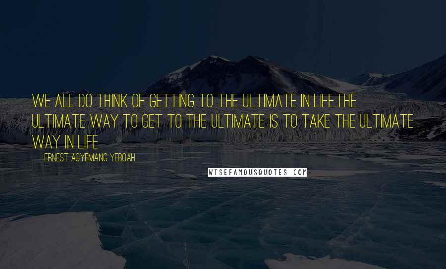 Ernest Agyemang Yeboah Quotes: We all do think of getting to the ultimate in life.The ultimate way to get to the ultimate is to take the ultimate way in life