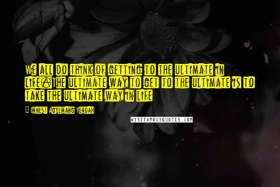 Ernest Agyemang Yeboah Quotes: We all do think of getting to the ultimate in life.The ultimate way to get to the ultimate is to take the ultimate way in life