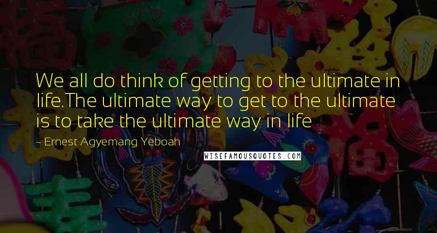 Ernest Agyemang Yeboah Quotes: We all do think of getting to the ultimate in life.The ultimate way to get to the ultimate is to take the ultimate way in life