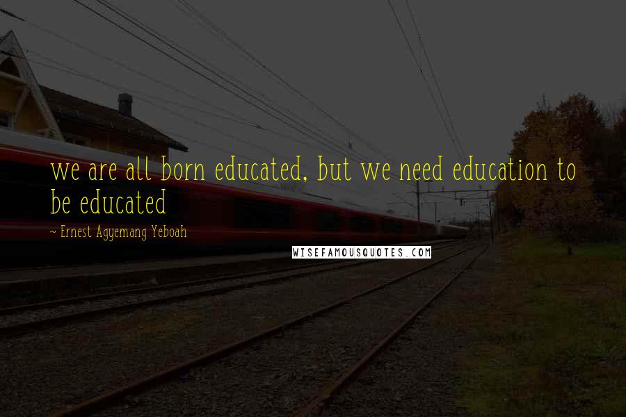 Ernest Agyemang Yeboah Quotes: we are all born educated, but we need education to be educated