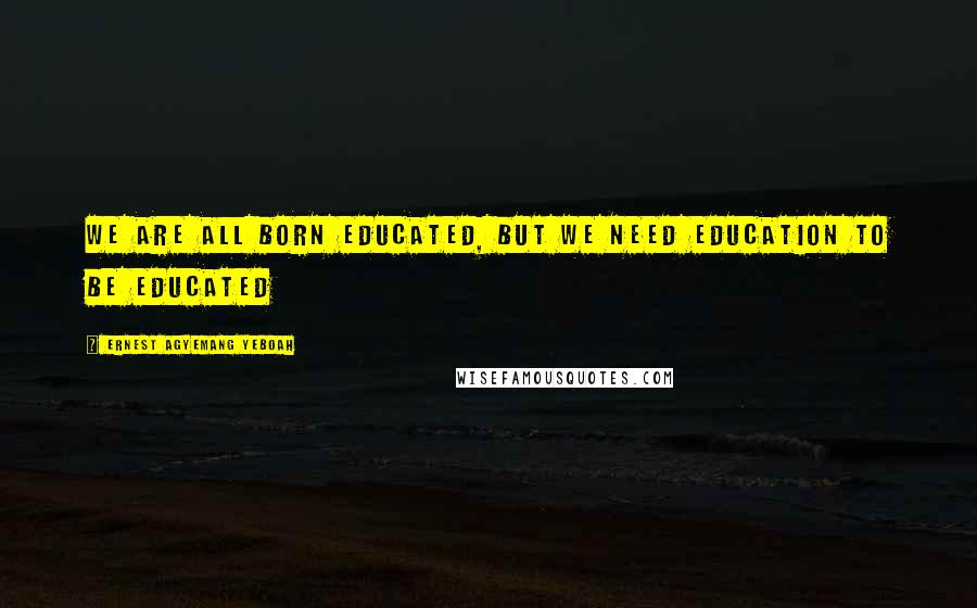 Ernest Agyemang Yeboah Quotes: we are all born educated, but we need education to be educated