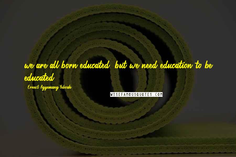 Ernest Agyemang Yeboah Quotes: we are all born educated, but we need education to be educated