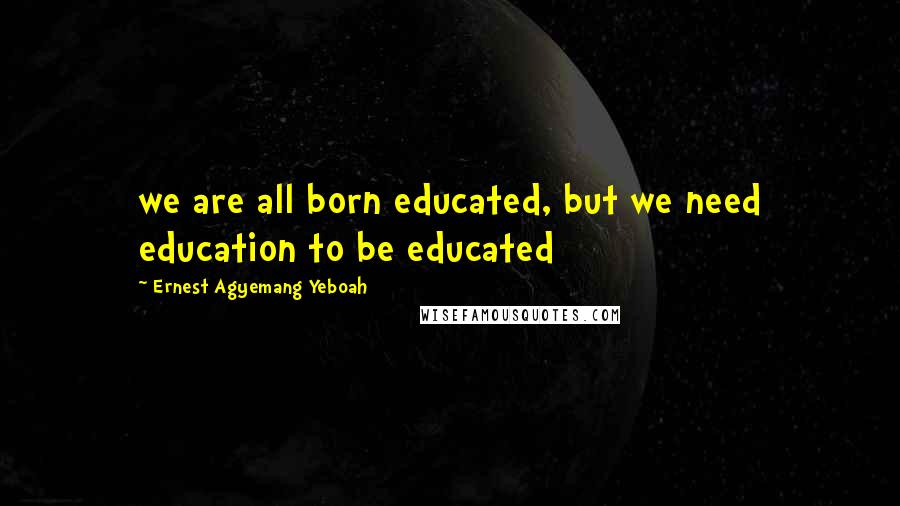 Ernest Agyemang Yeboah Quotes: we are all born educated, but we need education to be educated