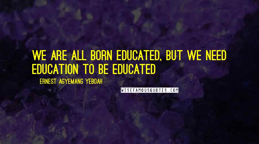 Ernest Agyemang Yeboah Quotes: we are all born educated, but we need education to be educated