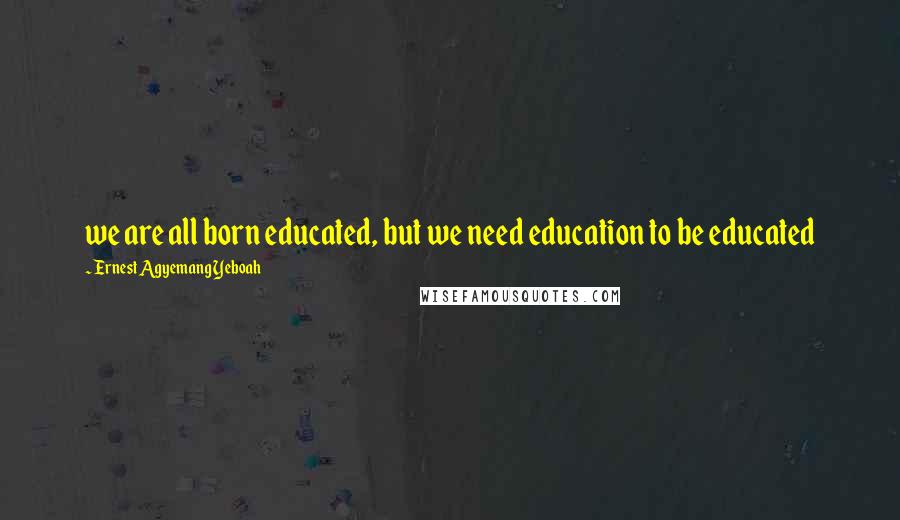 Ernest Agyemang Yeboah Quotes: we are all born educated, but we need education to be educated