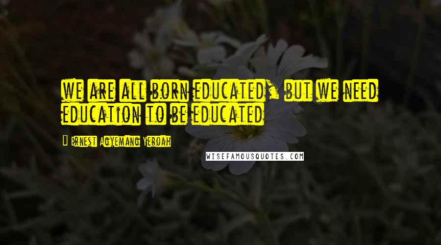 Ernest Agyemang Yeboah Quotes: we are all born educated, but we need education to be educated