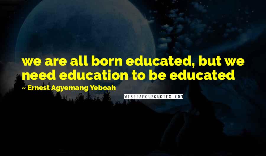 Ernest Agyemang Yeboah Quotes: we are all born educated, but we need education to be educated