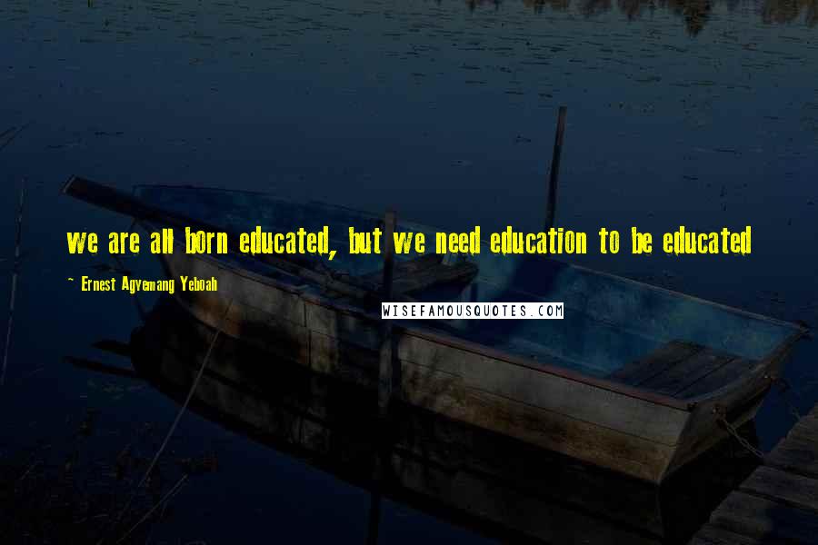 Ernest Agyemang Yeboah Quotes: we are all born educated, but we need education to be educated