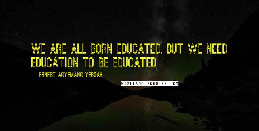 Ernest Agyemang Yeboah Quotes: we are all born educated, but we need education to be educated