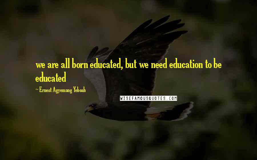 Ernest Agyemang Yeboah Quotes: we are all born educated, but we need education to be educated