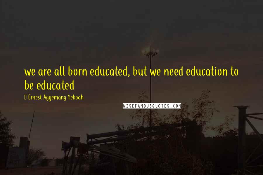 Ernest Agyemang Yeboah Quotes: we are all born educated, but we need education to be educated