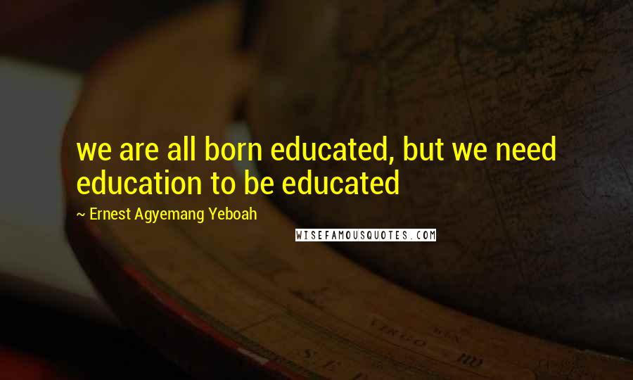 Ernest Agyemang Yeboah Quotes: we are all born educated, but we need education to be educated