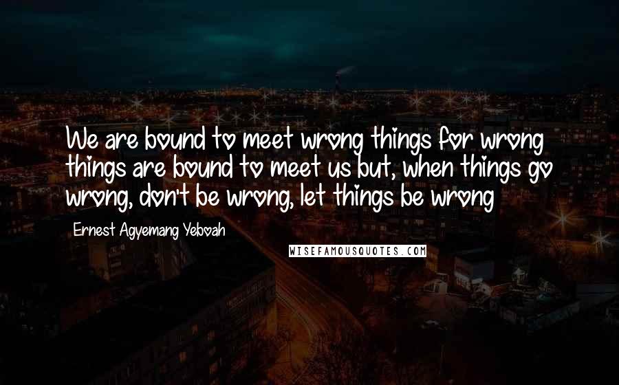 Ernest Agyemang Yeboah Quotes: We are bound to meet wrong things for wrong things are bound to meet us but, when things go wrong, don't be wrong, let things be wrong