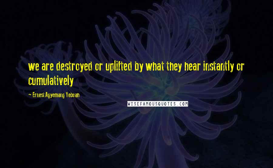 Ernest Agyemang Yeboah Quotes: we are destroyed or uplifted by what they hear instantly or cumulatively