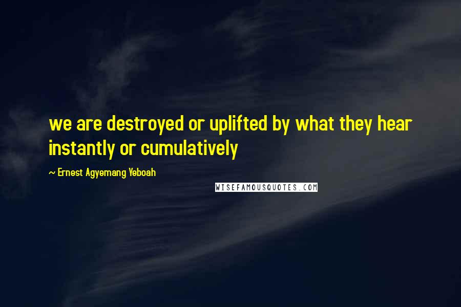 Ernest Agyemang Yeboah Quotes: we are destroyed or uplifted by what they hear instantly or cumulatively