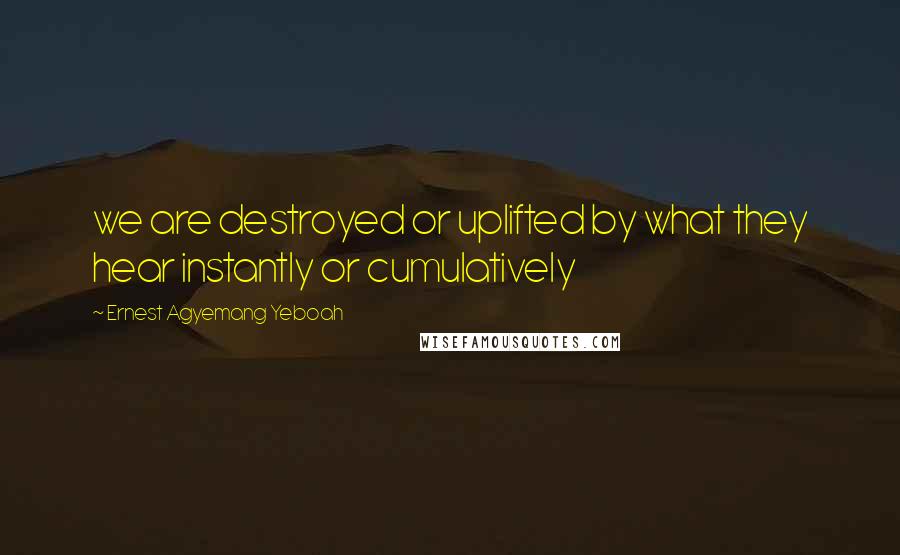 Ernest Agyemang Yeboah Quotes: we are destroyed or uplifted by what they hear instantly or cumulatively