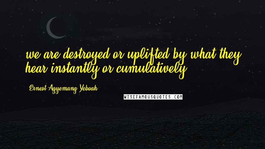 Ernest Agyemang Yeboah Quotes: we are destroyed or uplifted by what they hear instantly or cumulatively
