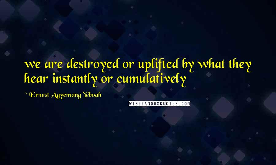 Ernest Agyemang Yeboah Quotes: we are destroyed or uplifted by what they hear instantly or cumulatively