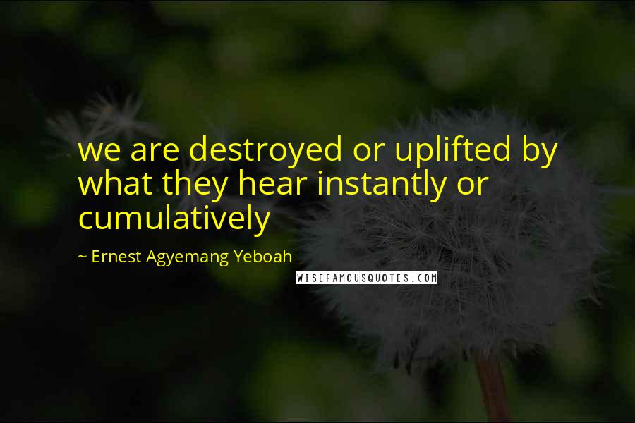 Ernest Agyemang Yeboah Quotes: we are destroyed or uplifted by what they hear instantly or cumulatively