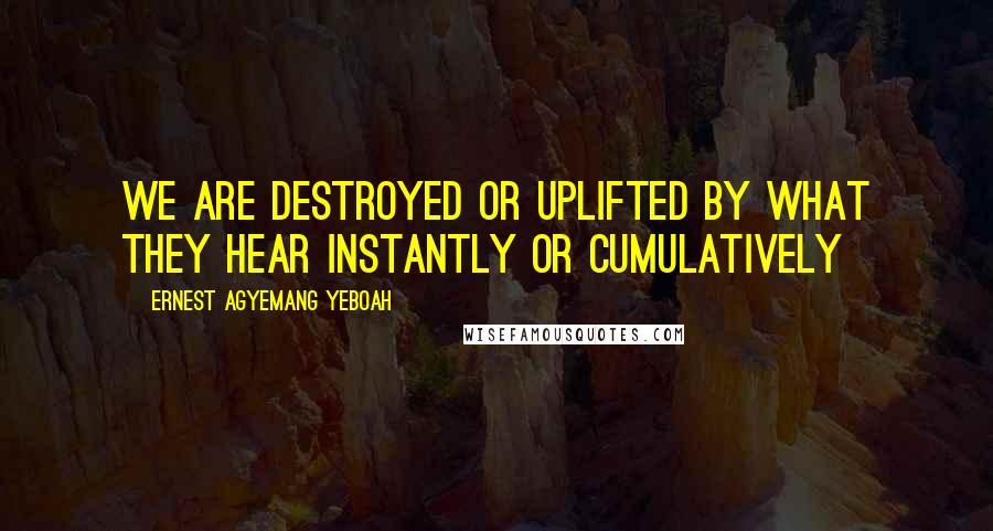 Ernest Agyemang Yeboah Quotes: we are destroyed or uplifted by what they hear instantly or cumulatively