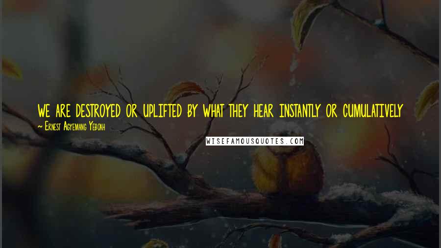 Ernest Agyemang Yeboah Quotes: we are destroyed or uplifted by what they hear instantly or cumulatively
