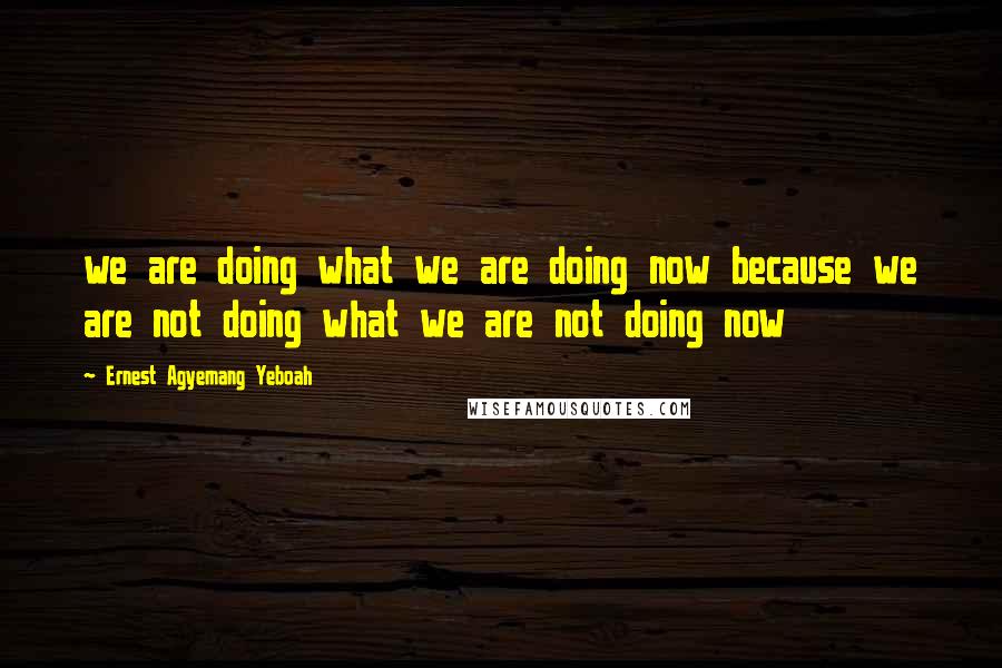 Ernest Agyemang Yeboah Quotes: we are doing what we are doing now because we are not doing what we are not doing now